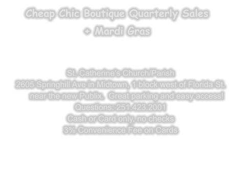 Cheap Chic Boutique Quarterly Sales + Mardi Gras     St. Catherine's Church/Parish 2605 Springhill Ave in Midtown, 1 block west of Florida St.near the new Publix.  Great parking and easy access! Questions: 251.423.2001 Cash or Card only, no checks 3% Convenience Fee on Cards